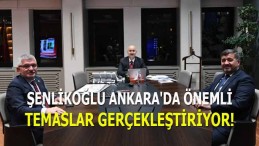 Şenlikoğlu Ankara’da Önemli Temaslar Gerçekleştiriyor!